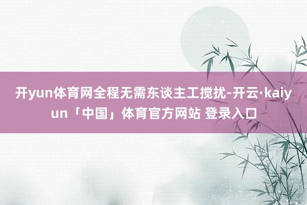 开yun体育网全程无需东谈主工搅扰-开云·kaiyun「中国」体育官方网站 登录入口