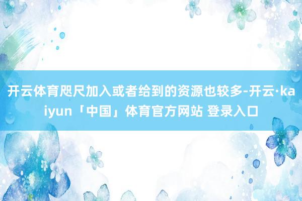 开云体育咫尺加入或者给到的资源也较多-开云·kaiyun「中国」体育官方网站 登录入口