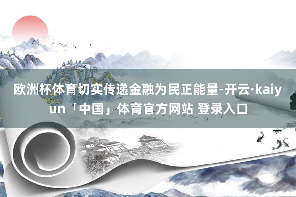 欧洲杯体育切实传递金融为民正能量-开云·kaiyun「中国」体育官方网站 登录入口
