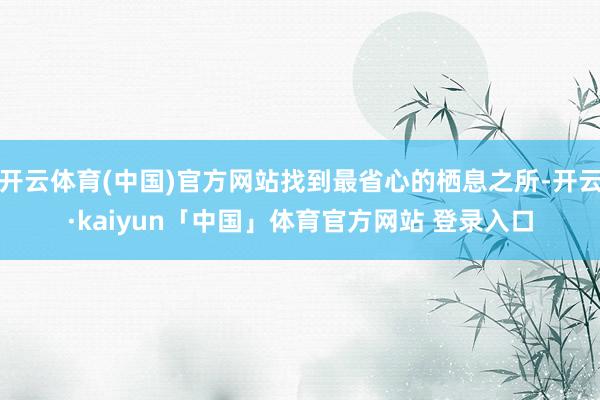 开云体育(中国)官方网站找到最省心的栖息之所-开云·kaiyun「中国」体育官方网站 登录入口