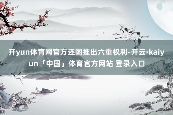 开yun体育网官方还图推出六重权利-开云·kaiyun「中国」体育官方网站 登录入口