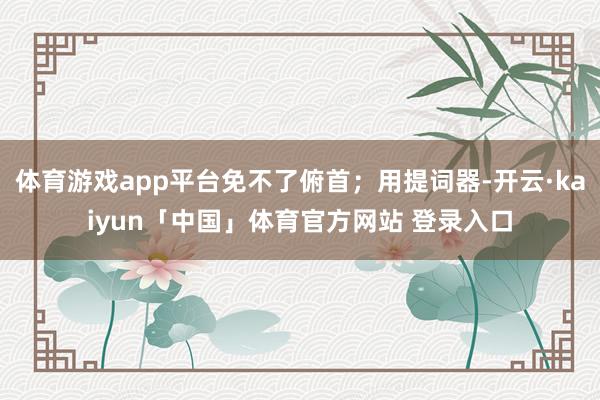 体育游戏app平台免不了俯首；用提词器-开云·kaiyun「中国」体育官方网站 登录入口