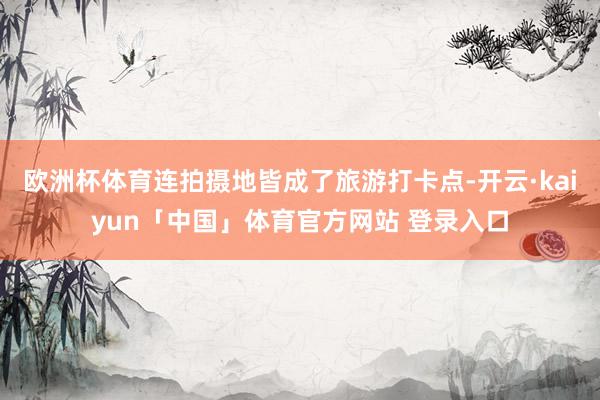 欧洲杯体育连拍摄地皆成了旅游打卡点-开云·kaiyun「中国」体育官方网站 登录入口