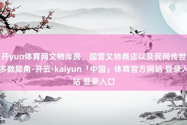 开yun体育网文物库房、国营文物商店以及民间传世等多数犀角-开云·kaiyun「中国」体育官方网站 登录入口