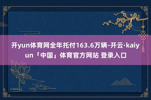 开yun体育网全年托付163.6万辆-开云·kaiyun「中国」体育官方网站 登录入口
