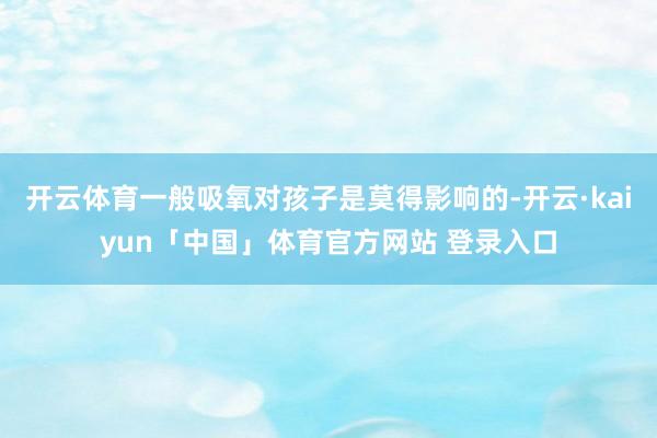 开云体育一般吸氧对孩子是莫得影响的-开云·kaiyun「中国」体育官方网站 登录入口