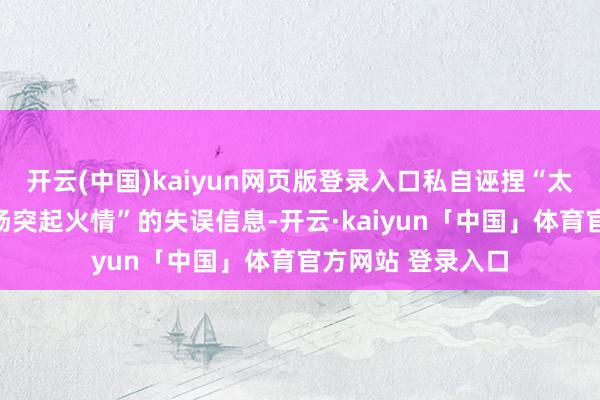 开云(中国)kaiyun网页版登录入口私自诬捏“太原市红灯笼绽开场突起火情”的失误信息-开云·kaiyun「中国」体育官方网站 登录入口