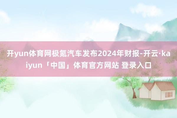 开yun体育网极氪汽车发布2024年财报-开云·kaiyun「中国」体育官方网站 登录入口