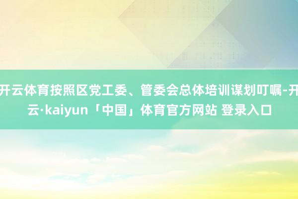 开云体育按照区党工委、管委会总体培训谋划叮嘱-开云·kaiyun「中国」体育官方网站 登录入口