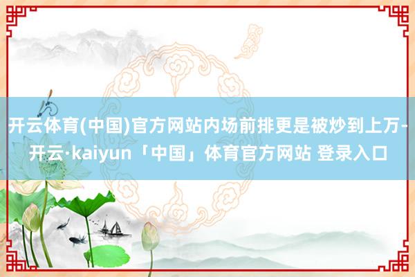 开云体育(中国)官方网站内场前排更是被炒到上万-开云·kaiyun「中国」体育官方网站 登录入口