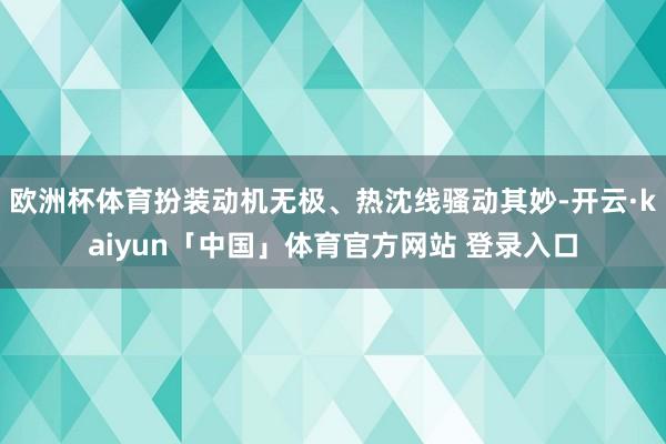 欧洲杯体育扮装动机无极、热沈线骚动其妙-开云·kaiyun「中国」体育官方网站 登录入口