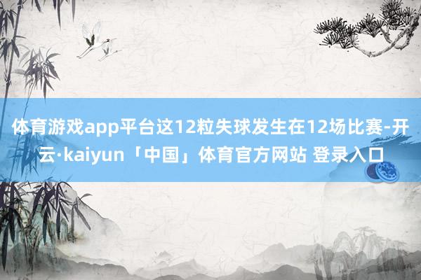 体育游戏app平台这12粒失球发生在12场比赛-开云·kaiyun「中国」体育官方网站 登录入口