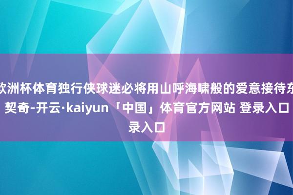 欧洲杯体育独行侠球迷必将用山呼海啸般的爱意接待东契奇-开云·kaiyun「中国」体育官方网站 登录入口