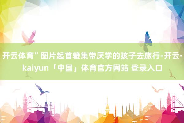 开云体育”图片起首辘集带厌学的孩子去旅行-开云·kaiyun「中国」体育官方网站 登录入口