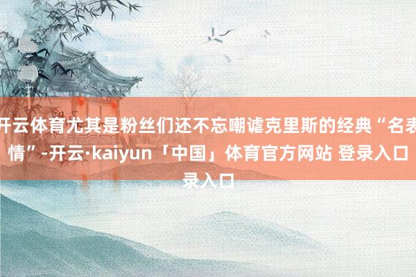 开云体育尤其是粉丝们还不忘嘲谑克里斯的经典“名表情”-开云·kaiyun「中国」体育官方网站 登录入口