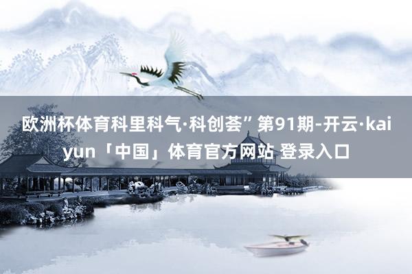 欧洲杯体育科里科气·科创荟”第91期-开云·kaiyun「中国」体育官方网站 登录入口
