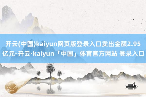 开云(中国)kaiyun网页版登录入口卖出金额2.95亿元-开云·kaiyun「中国」体育官方网站 登录入口