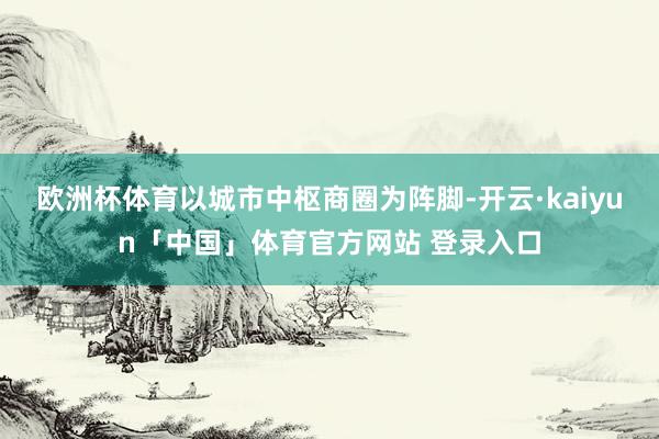 欧洲杯体育以城市中枢商圈为阵脚-开云·kaiyun「中国」体育官方网站 登录入口