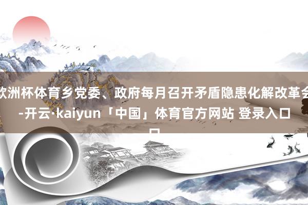 欧洲杯体育乡党委、政府每月召开矛盾隐患化解改革会-开云·kaiyun「中国」体育官方网站 登录入口