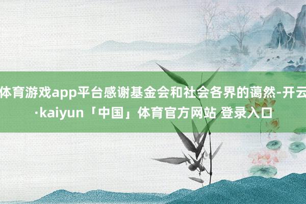 体育游戏app平台感谢基金会和社会各界的蔼然-开云·kaiyun「中国」体育官方网站 登录入口