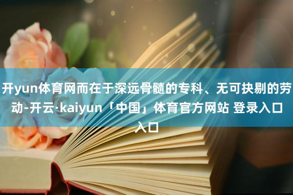 开yun体育网而在于深远骨髓的专科、无可抉剔的劳动-开云·kaiyun「中国」体育官方网站 登录入口