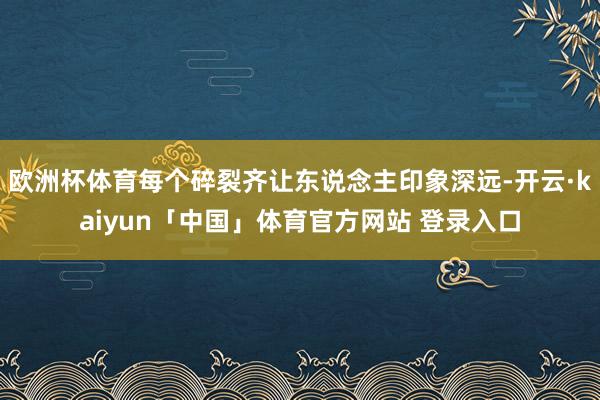 欧洲杯体育每个碎裂齐让东说念主印象深远-开云·kaiyun「中国」体育官方网站 登录入口
