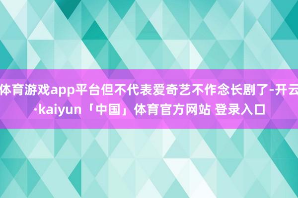 体育游戏app平台但不代表爱奇艺不作念长剧了-开云·kaiyun「中国」体育官方网站 登录入口