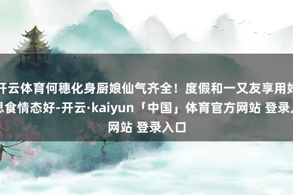 开云体育何穗化身厨娘仙气齐全！度假和一又友享用好意思食情态好-开云·kaiyun「中国」体育官方网站 登录入口