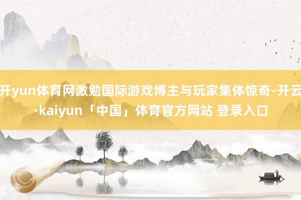 开yun体育网激勉国际游戏博主与玩家集体惊奇-开云·kaiyun「中国」体育官方网站 登录入口