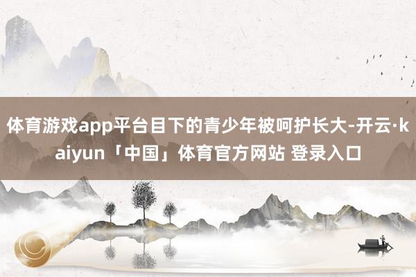 体育游戏app平台目下的青少年被呵护长大-开云·kaiyun「中国」体育官方网站 登录入口