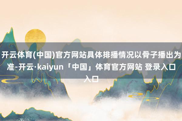 开云体育(中国)官方网站具体排播情况以骨子播出为准-开云·kaiyun「中国」体育官方网站 登录入口