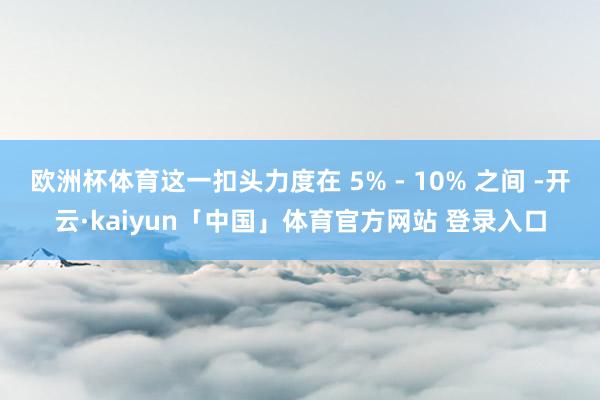 欧洲杯体育这一扣头力度在 5% - 10% 之间 -开云·kaiyun「中国」体育官方网站 登录入口