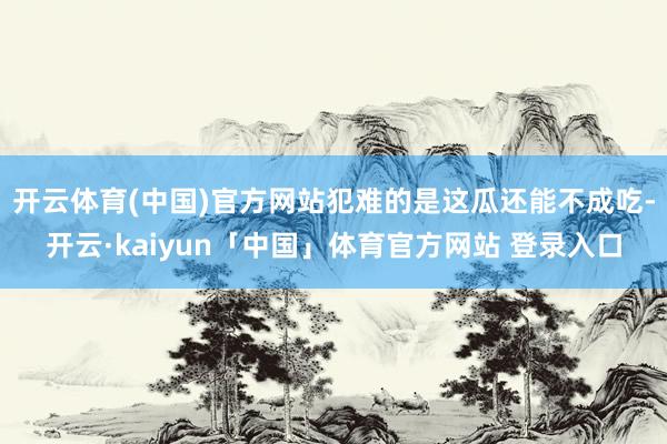 开云体育(中国)官方网站犯难的是这瓜还能不成吃-开云·kaiyun「中国」体育官方网站 登录入口