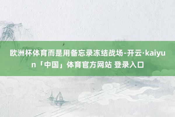 欧洲杯体育而是用备忘录冻结战场-开云·kaiyun「中国」体育官方网站 登录入口