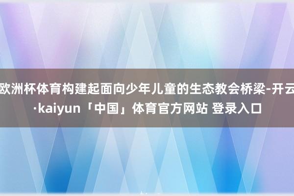 欧洲杯体育构建起面向少年儿童的生态教会桥梁-开云·kaiyun「中国」体育官方网站 登录入口
