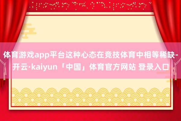 体育游戏app平台这种心态在竞技体育中相等稀缺-开云·kaiyun「中国」体育官方网站 登录入口