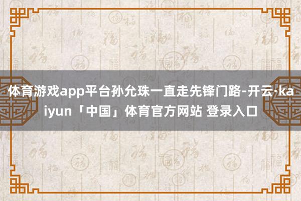 体育游戏app平台孙允珠一直走先锋门路-开云·kaiyun「中国」体育官方网站 登录入口