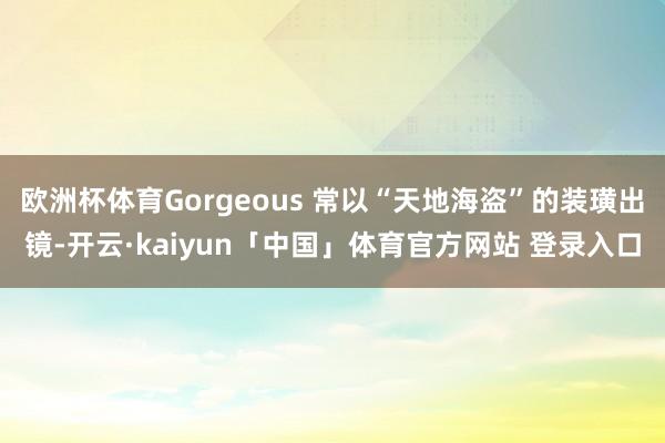 欧洲杯体育Gorgeous 常以“天地海盗”的装璜出镜-开云·kaiyun「中国」体育官方网站 登录入口