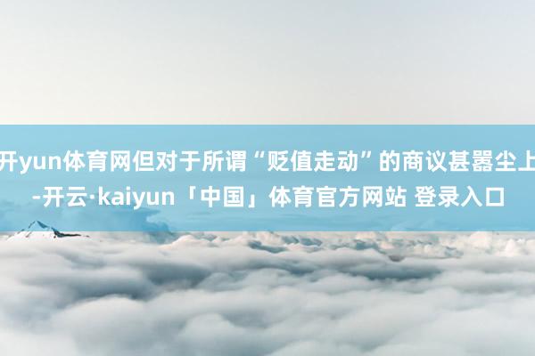 开yun体育网但对于所谓“贬值走动”的商议甚嚣尘上-开云·kaiyun「中国」体育官方网站 登录入口