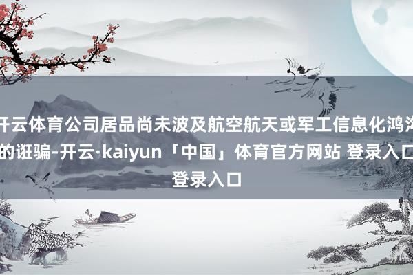 开云体育公司居品尚未波及航空航天或军工信息化鸿沟的诳骗-开云·kaiyun「中国」体育官方网站 登录入口