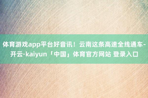 体育游戏app平台好音讯！云南这条高速全线通车-开云·kaiyun「中国」体育官方网站 登录入口