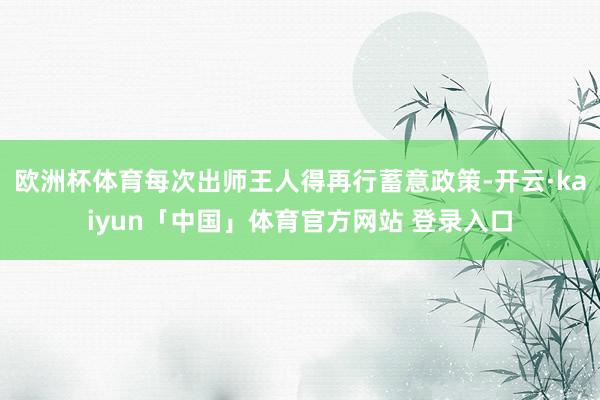 欧洲杯体育每次出师王人得再行蓄意政策-开云·kaiyun「中国」体育官方网站 登录入口