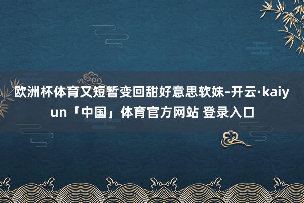 欧洲杯体育又短暂变回甜好意思软妹-开云·kaiyun「中国」体育官方网站 登录入口