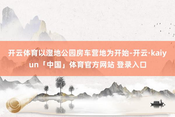 开云体育以湿地公园房车营地为开始-开云·kaiyun「中国」体育官方网站 登录入口