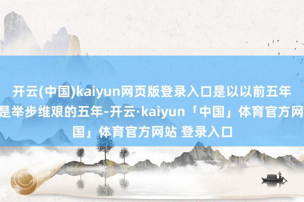 开云(中国)kaiyun网页版登录入口是以以前五年关于你势必是举步维艰的五年-开云·kaiyun「中国」体育官方网站 登录入口