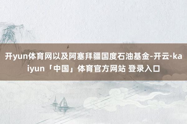 开yun体育网以及阿塞拜疆国度石油基金-开云·kaiyun「中国」体育官方网站 登录入口
