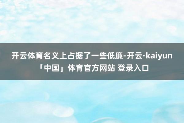 开云体育名义上占据了一些低廉-开云·kaiyun「中国」体育官方网站 登录入口
