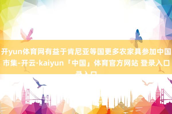开yun体育网有益于肯尼亚等国更多农家具参加中国市集-开云·kaiyun「中国」体育官方网站 登录入口