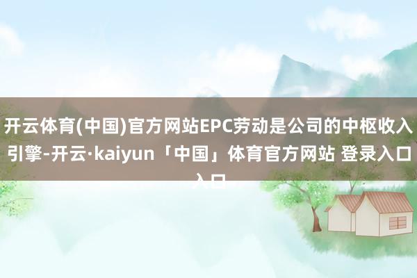 开云体育(中国)官方网站EPC劳动是公司的中枢收入引擎-开云·kaiyun「中国」体育官方网站 登录入口