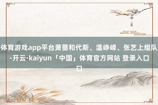 体育游戏app平台萧蔷和代斯、温峥嵘、张艺上组队-开云·kaiyun「中国」体育官方网站 登录入口